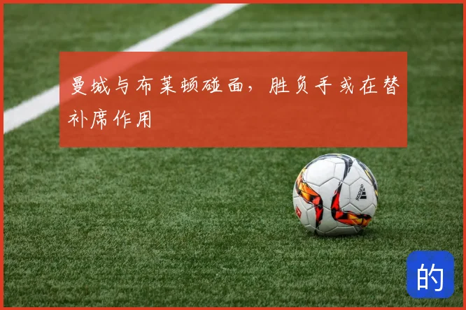 曼城与布莱顿碰面，胜负手或在替补席作用